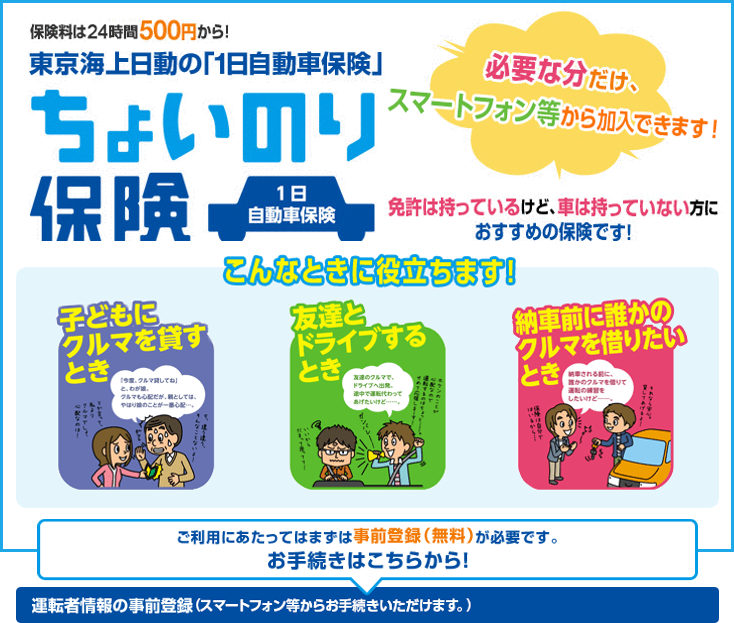 保険料は24時間500円から！東京海上日動の「1日自動車保険」ちょいのり保険。必要な分だけ、携帯電話から加入できます!免許は持っているけど、車は持っていない方におすすめの保険です！こんなときに役立ちます！子どもにクルマを貸すとき。友達とドライブするとき。納車前の誰かにクルマを借りたいとき。ご利用にあたってはまずは事前登録（無料）が必要です。お手続きはこちらから！運転者情報の事前登録（携帯電話・スマートフォンからお手続きいただけます。）